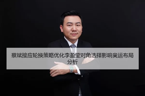 蔡斌接应轮换策略优化李盈莹对角选择影响奥运布局分析