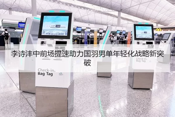 李诗沣中前场提速助力国羽男单年轻化战略新突破