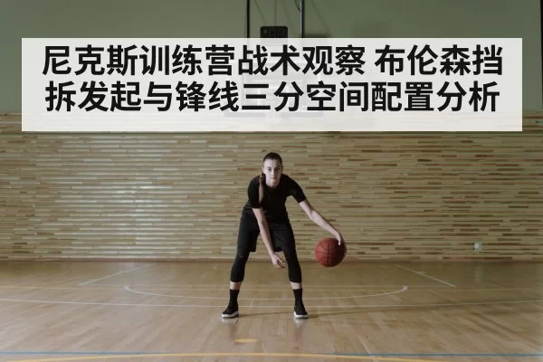 尼克斯训练营战术观察 布伦森挡拆发起与锋线三分空间配置分析